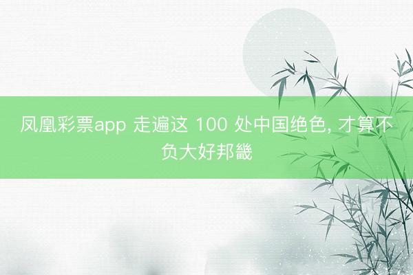 凤凰彩票app 走遍这 100 处中国绝色， 才算不负大好邦畿