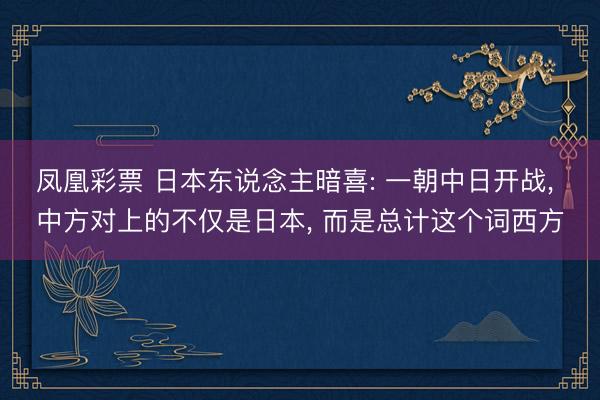 凤凰彩票 日本东说念主暗喜: 一朝中日开战， 中方对上的不仅是日本， 而是总计这个词西方