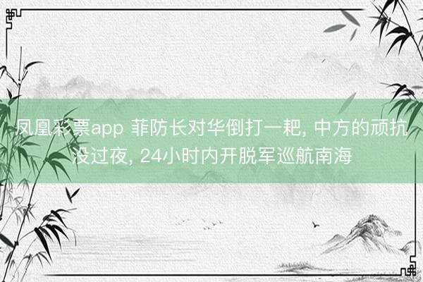 凤凰彩票app 菲防长对华倒打一耙， 中方的顽抗没过夜， 24小时内开脱军巡航南海
