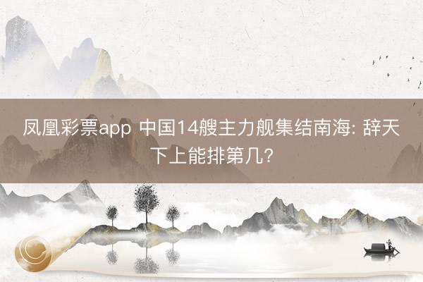 凤凰彩票app 中国14艘主力舰集结南海: 辞天下上能排第几?