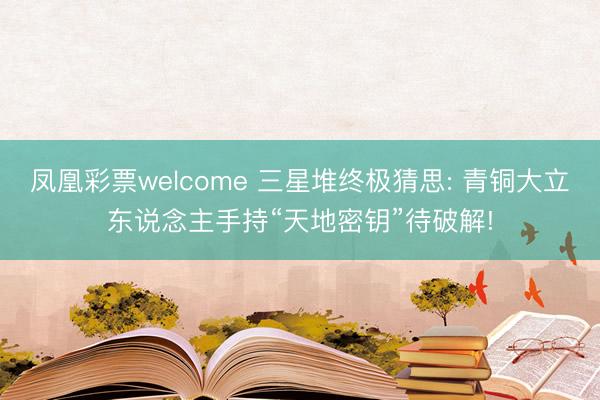 凤凰彩票welcome 三星堆终极猜思: 青铜大立东说念主手持“天地密钥”待破解!