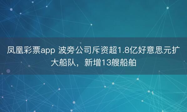 凤凰彩票app 波旁公司斥资超1.8亿好意思元扩大船队，新增13艘船舶