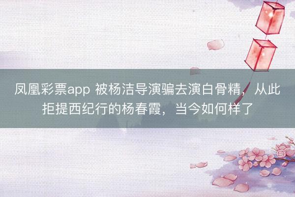 凤凰彩票app 被杨洁导演骗去演白骨精，从此拒提西纪行的杨春霞，当今如何样了