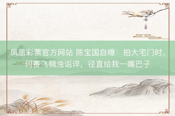 凤凰彩票官方网站 陈宝国自曝：拍大宅门时，何赛飞稠浊诟谇，径直给我一嘴巴子