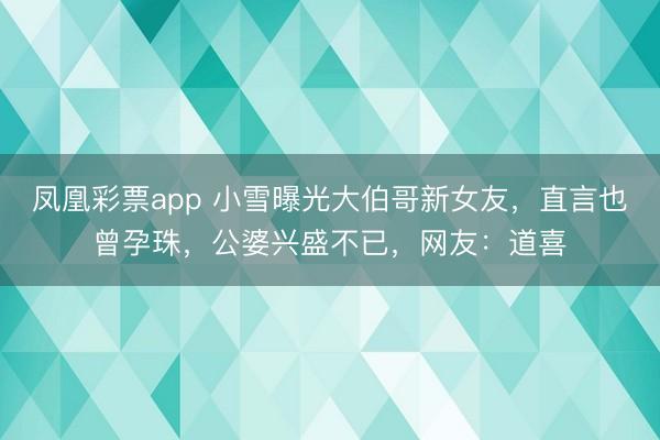 凤凰彩票app 小雪曝光大伯哥新女友，直言也曾孕珠，公婆兴盛不已，网友：道喜