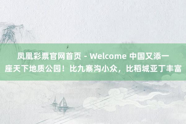 凤凰彩票官网首页 - Welcome 中国又添一座天下地质公园!比九寨沟小众,比稻城亚丁丰富