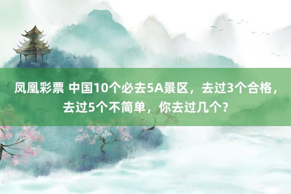 凤凰彩票 中国10个必去5A景区,去过3个合格,去过5个不简单,你去过几个?