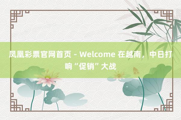 凤凰彩票官网首页 - Welcome 在越南，中日打响“促销”大战