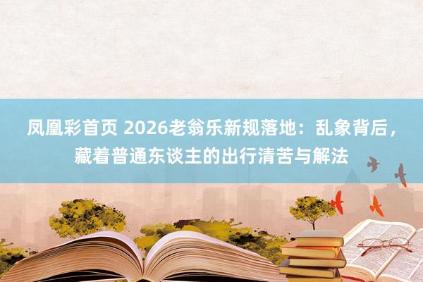 凤凰彩首页 2026老翁乐新规落地:乱象背后,藏着普通东谈主的出行清苦与解法