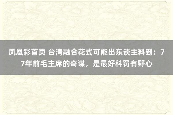 凤凰彩首页 台湾融合花式可能出东谈主料到：77年前毛主席的奇谋，是最好科罚有野心
