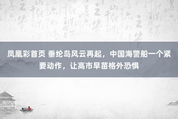凤凰彩首页 垂纶岛风云再起，中国海警船一个紧要动作，让高市早苗格外恐惧
