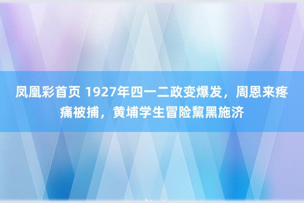凤凰彩首页 1927年四一二政变爆发,周恩来疼痛被捕,黄埔学生冒险黧黑施济