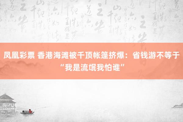 凤凰彩票 香港海滩被千顶帐篷挤爆：省钱游不等于“我是流氓我怕谁”