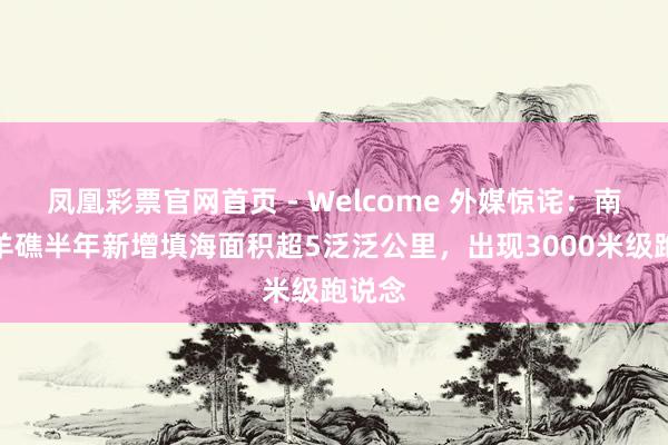 凤凰彩票官网首页 - Welcome 外媒惊诧：南海羚羊礁半年新增填海面积超5泛泛公里，出现3000米级跑说念