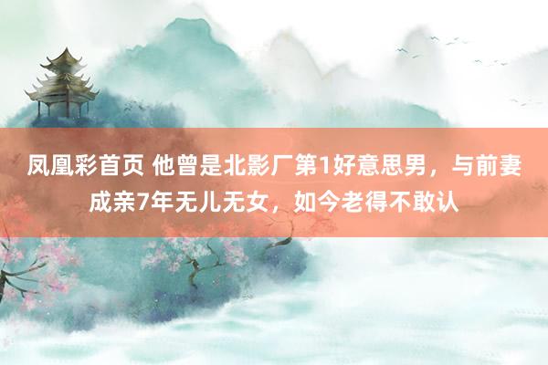 凤凰彩首页 他曾是北影厂第1好意思男，与前妻成亲7年无儿无女，如今老得不敢认