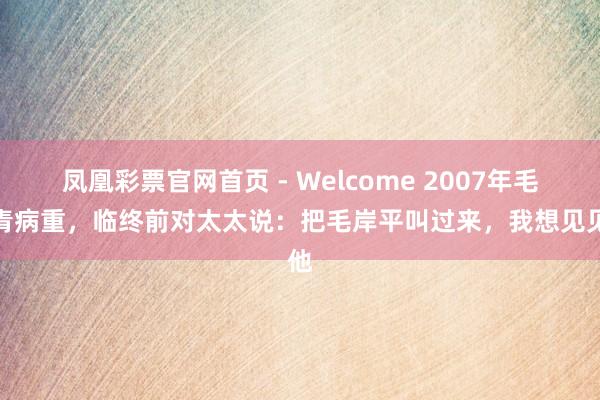 凤凰彩票官网首页 - Welcome 2007年毛岸青病重，临终前对太太说：把毛岸平叫过来，我想见见他