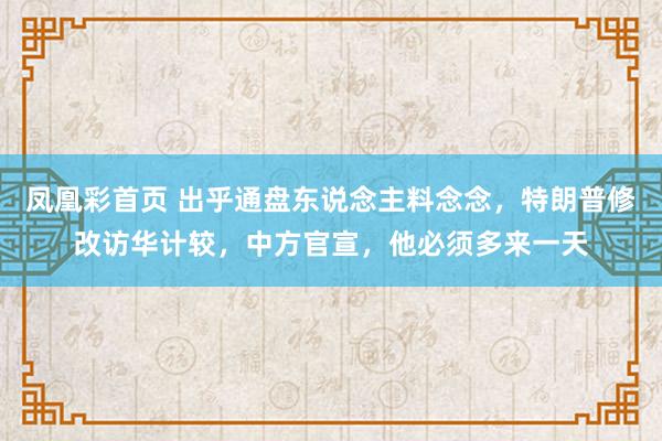 凤凰彩首页 出乎通盘东说念主料念念，特朗普修改访华计较，中方官宣，他必须多来一天