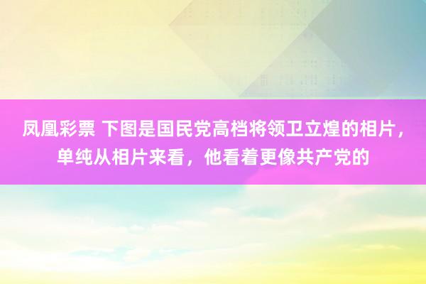 凤凰彩票 下图是国民党高档将领卫立煌的相片，单纯从相片来看，他看着更像共产党的