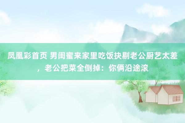 凤凰彩首页 男闺蜜来家里吃饭抉剔老公厨艺太差，老公把菜全倒掉：你俩沿途滚