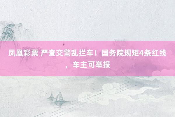 凤凰彩票 严查交警乱拦车！国务院规矩4条红线，车主可举报