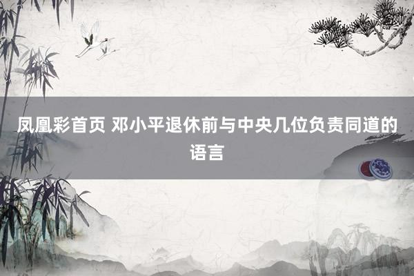 凤凰彩首页 邓小平退休前与中央几位负责同道的语言
