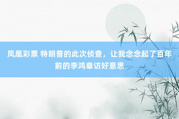凤凰彩票 特朗普的此次侦查，让我念念起了百年前的李鸿章访好意思