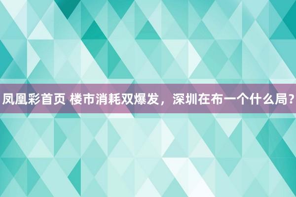 凤凰彩首页 楼市消耗双爆发，深圳在布一个什么局？
