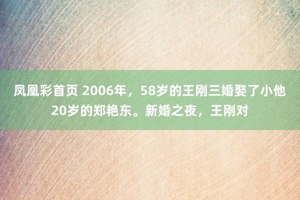 凤凰彩首页 2006年,58岁的王刚三婚娶了小他20岁的郑艳东。新婚之夜,王刚对