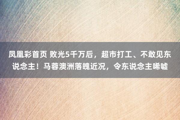 凤凰彩首页 败光5千万后,超市打工、不敢见东说念主!马蓉澳洲落魄近况,令东说念主唏嘘