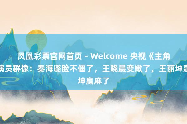凤凰彩票官网首页 - Welcome 央视《主角》女演员群像：秦海璐脸不僵了，王晓晨变嫩了，王丽坤赢麻了