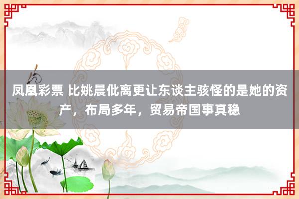 凤凰彩票 比姚晨仳离更让东谈主骇怪的是她的资产，布局多年，贸易帝国事真稳