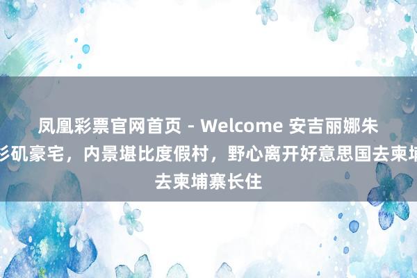 凤凰彩票官网首页 - Welcome 安吉丽娜朱莉卖洛杉矶豪宅，内景堪比度假村，野心离开好意思国去柬埔寨长住