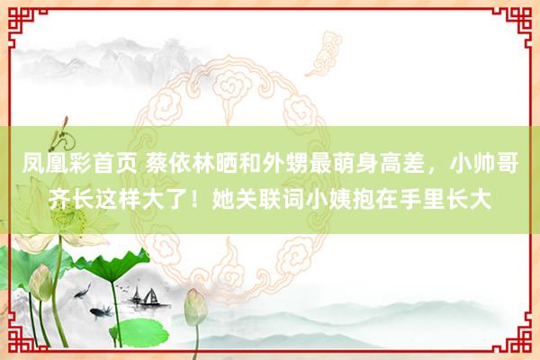 凤凰彩首页 蔡依林晒和外甥最萌身高差，小帅哥齐长这样大了！她关联词小姨抱在手里长大