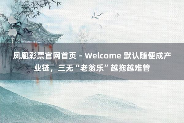 凤凰彩票官网首页 - Welcome 默认随便成产业链，三无“老翁乐”越拖越难管