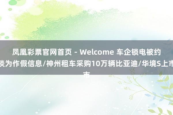凤凰彩票官网首页 - Welcome 车企锁电被约谈为作假信息/神州租车采购10万辆比亚迪/华境S上市