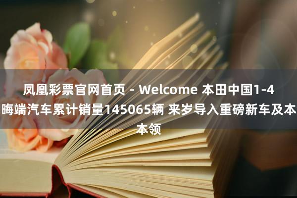凤凰彩票官网首页 - Welcome 本田中国1-4月晦端汽车累计销量145065辆 来岁导入重磅新车及本领