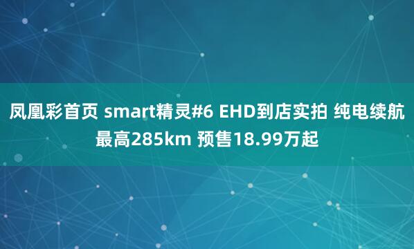 凤凰彩首页 smart精灵#6 EHD到店实拍 纯电续航最高285km 预售18.99万起