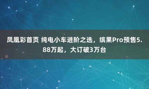 凤凰彩首页 纯电小车进阶之选，缤果Pro预售5.88万起，大订破3万台
