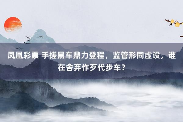 凤凰彩票 手搓黑车鼎力登程，监管形同虚设，谁在舍弃作歹代步车？