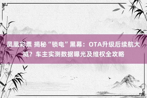 凤凰彩票 揭秘“锁电”黑幕：OTA升级后续航大减？车主实测数据曝光及维权全攻略