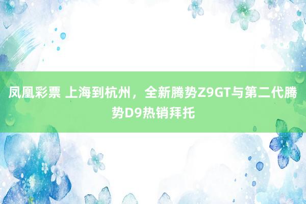 凤凰彩票 上海到杭州，全新腾势Z9GT与第二代腾势D9热销拜托