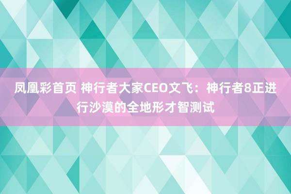 凤凰彩首页 神行者大家CEO文飞：神行者8正进行沙漠的全地形才智测试