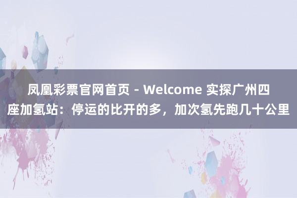 凤凰彩票官网首页 - Welcome 实探广州四座加氢站:停运的比开的多,加次氢先跑几十公里