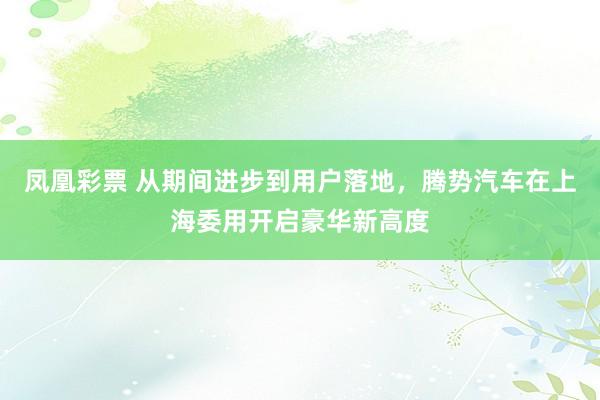 凤凰彩票 从期间进步到用户落地，腾势汽车在上海委用开启豪华新高度