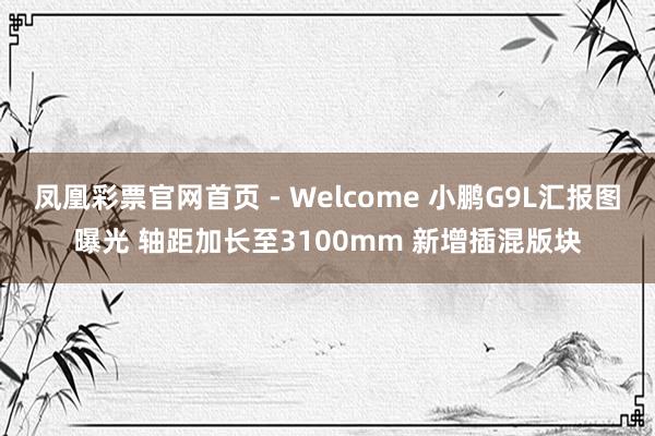 凤凰彩票官网首页 - Welcome 小鹏G9L汇报图曝光 轴距加长至3100mm 新增插混版块