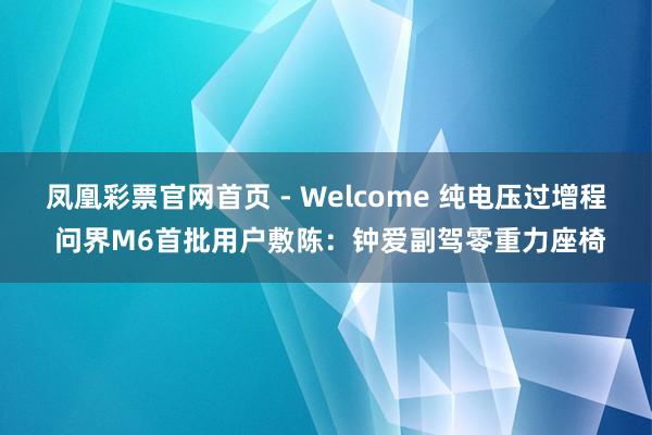 凤凰彩票官网首页 - Welcome 纯电压过增程 问界M6首批用户敷陈：钟爱副驾零重力座椅