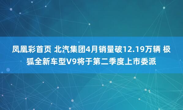 凤凰彩首页 北汽集团4月销量破12.19万辆 极狐全新车型V9将于第二季度上市委派