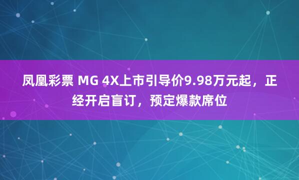 凤凰彩票 MG 4X上市引导价9.98万元起，正经开启盲订，预定爆款席位