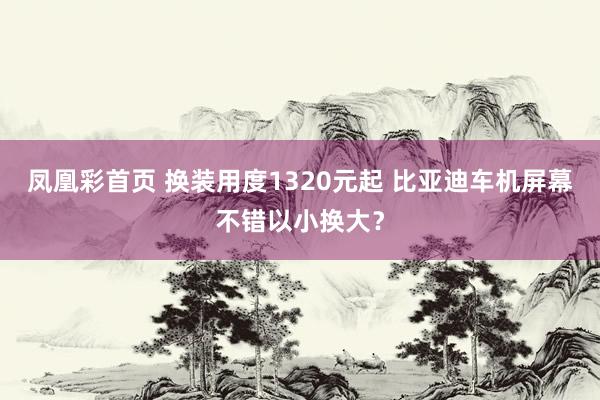 凤凰彩首页 换装用度1320元起 比亚迪车机屏幕不错以小换大？