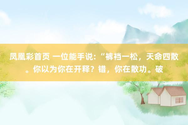 凤凰彩首页 一位能手说: “裤裆一松，天命四散。你以为你在开释？错，你在散功。破